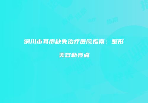 铜川市耳廓缺失治疗医院指南：整形美容新亮点