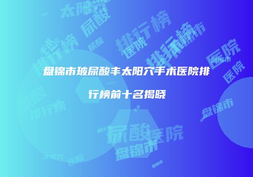 盘锦市玻尿酸丰太阳穴手术医院排行榜前十名揭晓