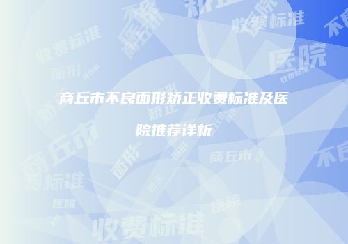 商丘市不良面形矫正收费标准及医院推荐详析