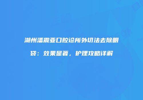 湖州潘震亚口腔诊所外切法去除眼袋：效果显著，护理攻略详解