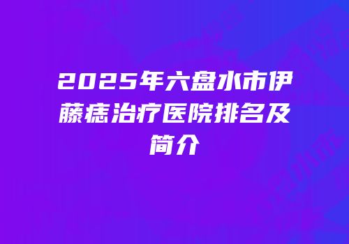 2025年六盘水市伊藤痣治疗医院排名及简介