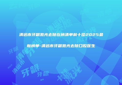 清远市牙龈激光去除在榜清单前十佳2025最新榜单-清远市牙龈激光去除口腔医生