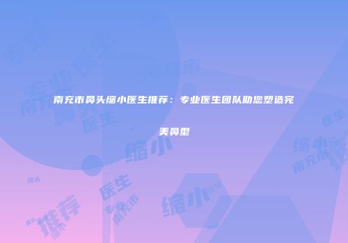 南充市鼻头缩小医生推荐：专业医生团队助您塑造完美鼻型
