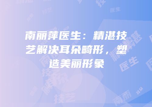 南丽萍医生：精湛技艺解决耳朵畸形，塑造美丽形象