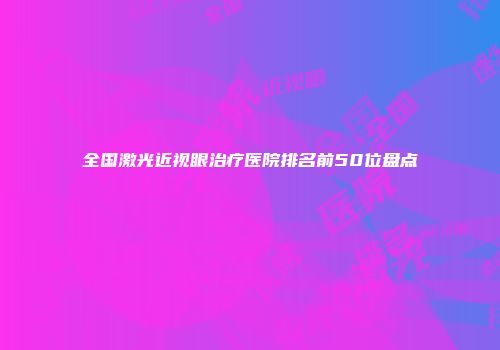 全国激光近视眼治疗医院排名前50位盘点