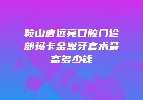 鞍山唐远亮口腔门诊部玛卡金恩牙套术最高多少钱