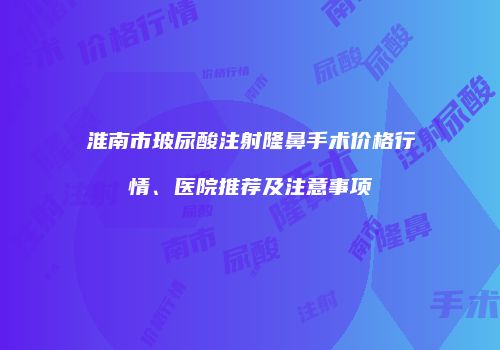 淮南市玻尿酸注射隆鼻手术价格行情、医院推荐及注意事项