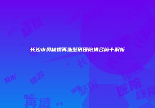 长沙市鼻缺损再造整形医院排名前十解析