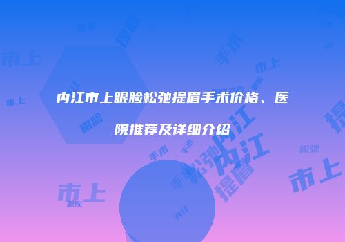 内江市上眼脸松弛提眉手术价格、医院推荐及详细介绍