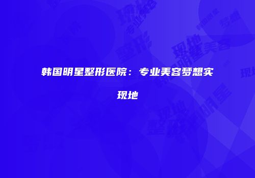 韩国明星整形医院：专业美容梦想实现地