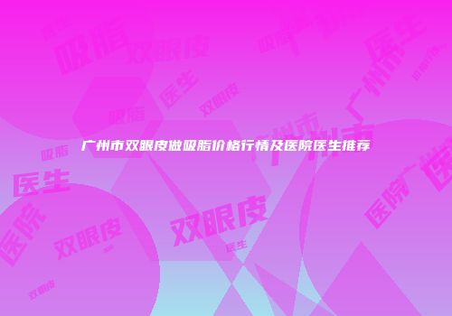 广州市双眼皮做吸脂价格行情及医院医生推荐