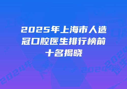 2025年上海市人造冠口腔医生排行榜前十名揭晓