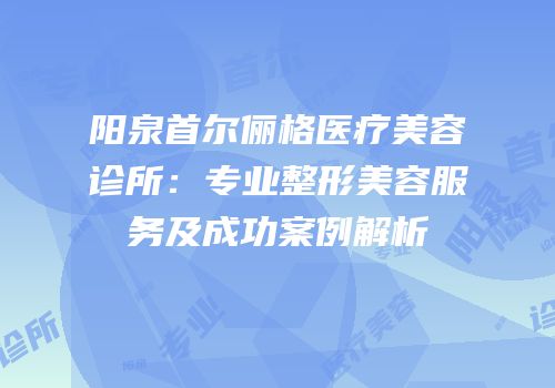 阳泉首尔俪格医疗美容诊所：专业整形美容服务及成功案例解析