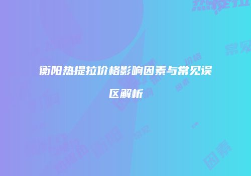 衡阳热提拉价格影响因素与常见误区解析