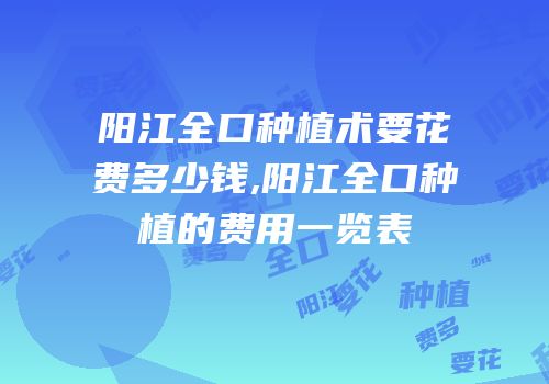 阳江全口种植术要花费多少钱,阳江全口种植的费用一览表