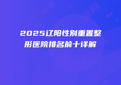 2025辽阳性别重置整形医院排名前十详解