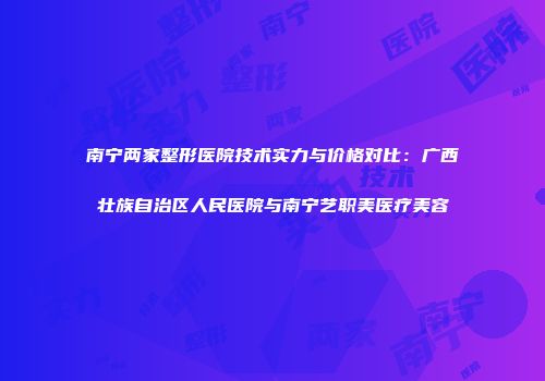 南宁两家整形医院技术实力与价格对比：广西壮族自治区人民医院与南宁艺职美医疗美容
