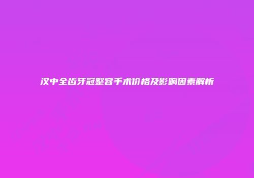 汉中全齿牙冠整容手术价格及影响因素解析