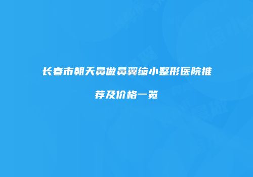 长春市朝天鼻做鼻翼缩小整形医院推荐及价格一览