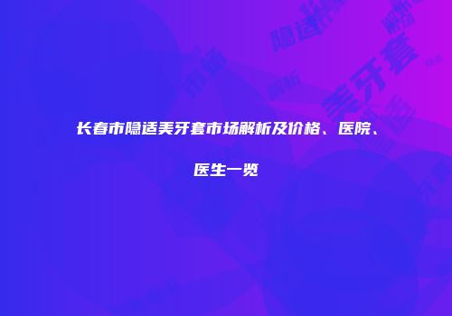 长春市隐适美牙套市场解析及价格、医院、医生一览