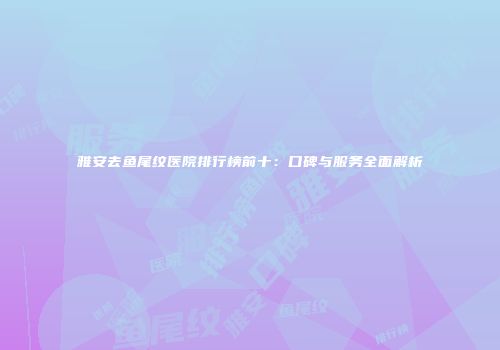 雅安去鱼尾纹医院排行榜前十：口碑与服务全面解析