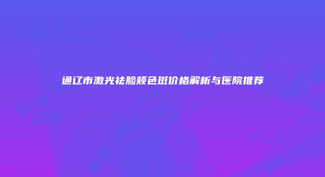 通辽市激光祛脸颊色斑价格解析与医院推荐