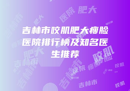吉林市咬肌肥大瘦脸医院排行榜及知名医生推荐