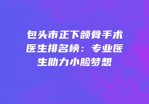 包头市正下颌骨手术医生排名榜：专业医生助力小脸梦想