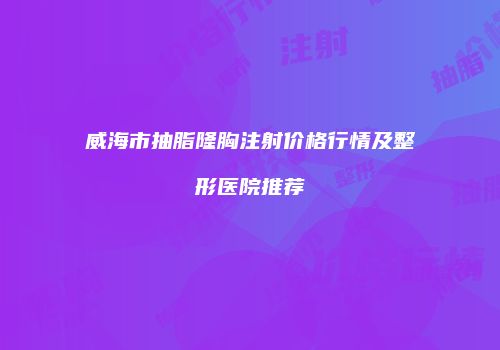 威海市抽脂隆胸注射价格行情及整形医院推荐