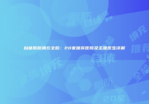 自体脂肪填充全脸：20家推荐医院及主推医生详解