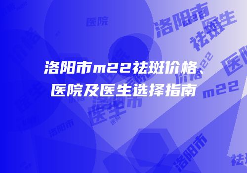 洛阳市m22祛斑价格、医院及医生选择指南