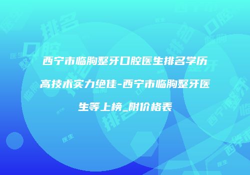 西宁市临朐整牙口腔医生排名学历高技术实力绝佳-西宁市临朐整牙医生等上榜_附价格表
