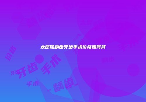 太原深龋齿牙齿手术价格如何算