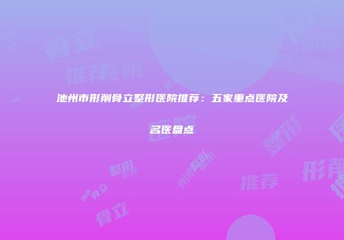 池州市形削骨立整形医院推荐：五家重点医院及名医盘点