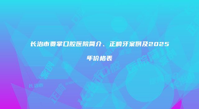 长治市贾掌口腔医院简介、正畸牙案例及2025年价格表