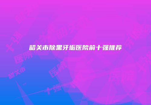 韶关市除黑牙垢医院前十强推荐