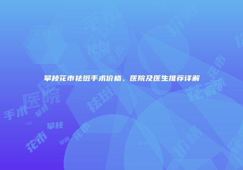 攀枝花市祛斑手术价格、医院及医生推荐详解