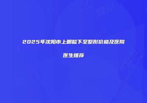 2025年沈阳市上眼睑下至整形价格及医院医生推荐