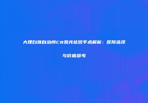 大理白族自治州C8激光祛斑手术解析：医院选择与价格参考