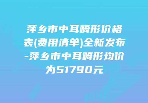 萍乡市中耳畸形价格表(费用清单)全新发布-萍乡市中耳畸形均价为51790元