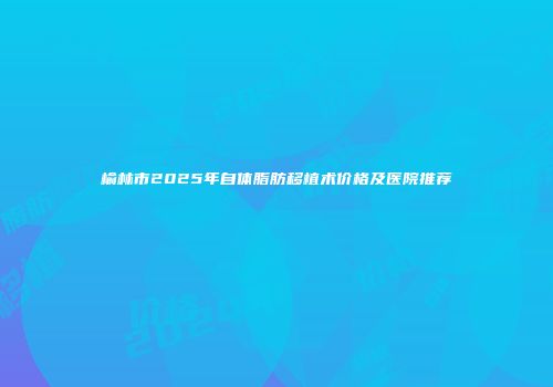 榆林市2025年自体脂肪移植术价格及医院推荐