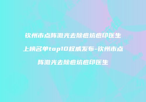 钦州市点阵激光去除痘坑痘印医生上榜名单top10权威发布-钦州市点阵激光去除痘坑痘印医生