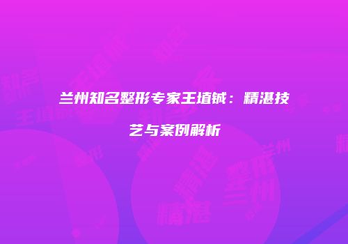 兰州知名整形专家王埴铖：精湛技艺与案例解析