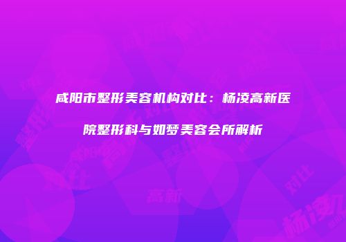 咸阳市整形美容机构对比：杨凌高新医院整形科与如梦美容会所解析