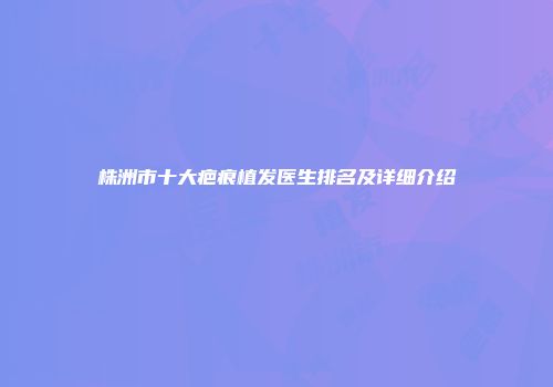株洲市十大疤痕植发医生排名及详细介绍
