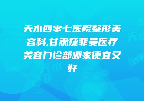 天水四零七医院整形美容科,甘肃婕菲曼医疗美容门诊部哪家便宜又好