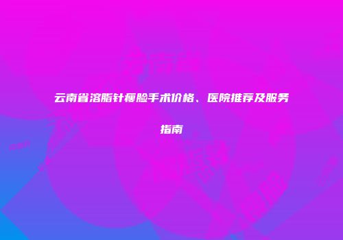 云南省溶脂针瘦脸手术价格、医院推荐及服务指南