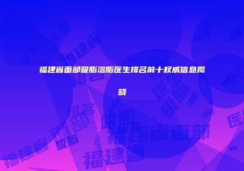 福建省面部吸脂溶脂医生排名前十权威信息揭晓