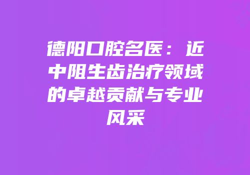 德阳口腔名医：近中阻生齿治疗领域的卓越贡献与专业风采