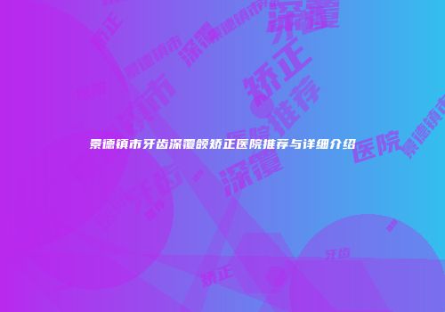 景德镇市牙齿深覆颌矫正医院推荐与详细介绍